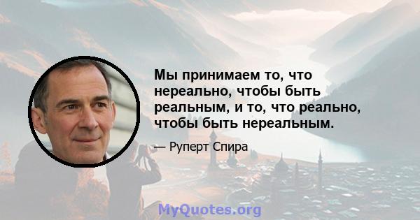 Мы принимаем то, что нереально, чтобы быть реальным, и то, что реально, чтобы быть нереальным.