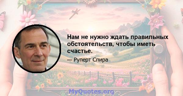 Нам не нужно ждать правильных обстоятельств, чтобы иметь счастье.