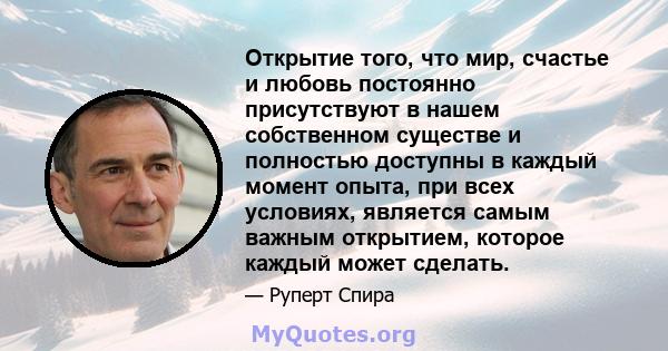 Открытие того, что мир, счастье и любовь постоянно присутствуют в нашем собственном существе и полностью доступны в каждый момент опыта, при всех условиях, является самым важным открытием, которое каждый может сделать.