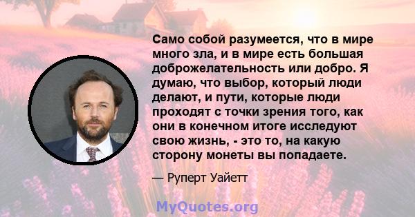 Само собой разумеется, что в мире много зла, и в мире есть большая доброжелательность или добро. Я думаю, что выбор, который люди делают, и пути, которые люди проходят с точки зрения того, как они в конечном итоге