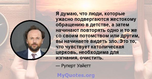 Я думаю, что люди, которые ужасно подвергаются жестокому обращению в детстве, а затем начинают повторять одно и то же со своим потомством или другим, вы начинаете видеть зло. Это то, что чувствует католическая церковь,