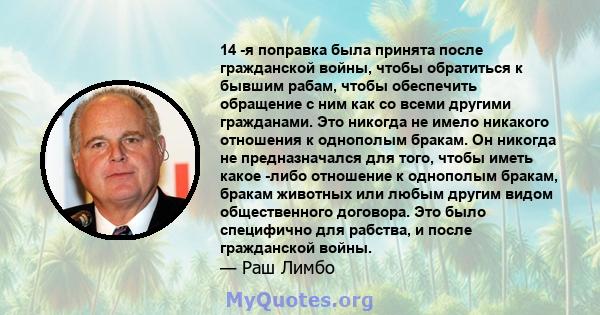 14 -я поправка была принята после гражданской войны, чтобы обратиться к бывшим рабам, чтобы обеспечить обращение с ним как со всеми другими гражданами. Это никогда не имело никакого отношения к однополым бракам. Он