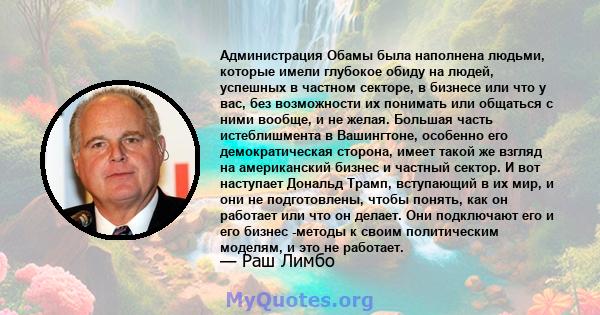 Администрация Обамы была наполнена людьми, которые имели глубокое обиду на людей, успешных в частном секторе, в бизнесе или что у вас, без возможности их понимать или общаться с ними вообще, и не желая. Большая часть