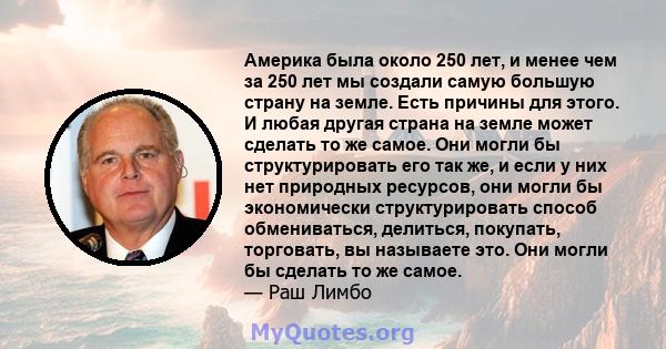 Америка была около 250 лет, и менее чем за 250 лет мы создали самую большую страну на земле. Есть причины для этого. И любая другая страна на земле может сделать то же самое. Они могли бы структурировать его так же, и