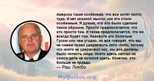 Америка такая особенная, что все хотят пойти туда. И нет никакой мысли, как это стало особенным. Я думаю, что это было сделано таким образом. Просто предполагается, что это просто там. И также предполагается, что он