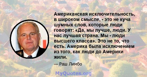 Американская исключительность, в широком смысле, - это не куча шумных слов, которые люди говорят: «Да, мы лучше, люди. У нас лучшая страна. Мы - люди высшего класса». Это не то, что есть. Америка была исключением из