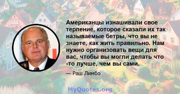 Американцы изнашивали свое терпение, которое сказали их так называемые бетры, что вы не знаете, как жить правильно. Нам нужно организовать вещи для вас, чтобы вы могли делать что -то лучше, чем вы сами.