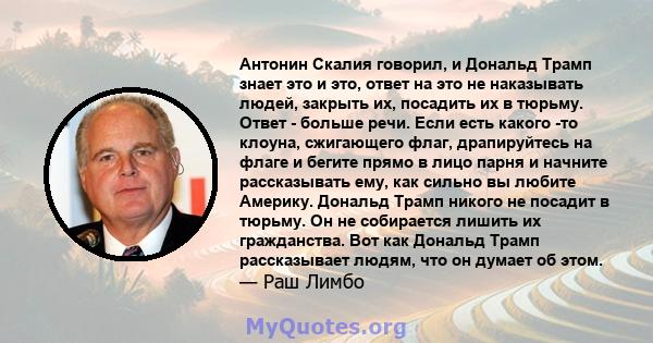 Антонин Скалия говорил, и Дональд Трамп знает это и это, ответ на это не наказывать людей, закрыть их, посадить их в тюрьму. Ответ - больше речи. Если есть какого -то клоуна, сжигающего флаг, драпируйтесь на флаге и