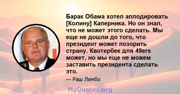 Барак Обама хотел аплодировать [Колину] Каперника. Но он знал, что не может этого сделать. Мы еще не дошли до того, что президент может позорить страну. Квотербек для 49ers может, но мы еще не можем заставить президента 