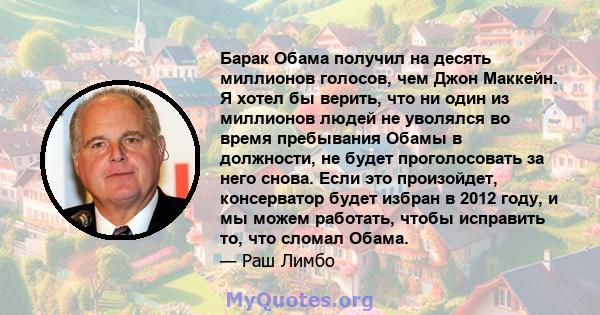 Барак Обама получил на десять миллионов голосов, чем Джон Маккейн. Я хотел бы верить, что ни один из миллионов людей не уволялся во время пребывания Обамы в должности, не будет проголосовать за него снова. Если это