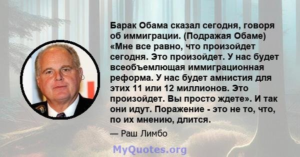 Барак Обама сказал сегодня, говоря об иммиграции. (Подражая Обаме) «Мне все равно, что произойдет сегодня. Это произойдет. У нас будет всеобъемлющая иммиграционная реформа. У нас будет амнистия для этих 11 или 12