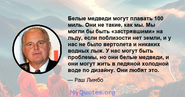 Белые медведи могут плавать 100 миль. Они не такие, как мы. Мы могли бы быть «застрявшими» на льду, если поблизости нет земли, и у нас не было вертолета и никаких водных лыж. У нас могут быть проблемы, но они белые