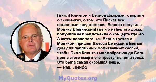 [Билл] Клинтон и Вернон Джордан говорили о «кошечке», о том, что Пискат все остальные предложения. Вернон получила Монику [Левинский] где -то из Белого дома, получила ее предложение о концерте где -то. А затем после