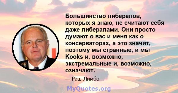 Большинство либералов, которых я знаю, не считают себя даже либералами. Они просто думают о вас и меня как о консерваторах, а это значит, поэтому мы странные, и мы Kooks и, возможно, экстремальные и, возможно, означают.