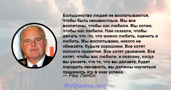 Большинство людей не воспитываются, чтобы быть ненавистным. Мы все воспитаны, чтобы нас любили. Мы хотим, чтобы нас любили. Нам сказали, чтобы делать что -то, что можно любить, оценить и любить. Мы воспитываем, никого