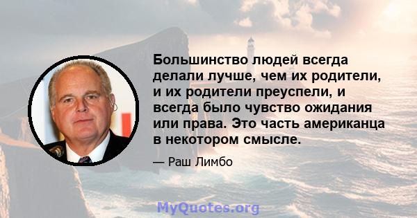 Большинство людей всегда делали лучше, чем их родители, и их родители преуспели, и всегда было чувство ожидания или права. Это часть американца в некотором смысле.