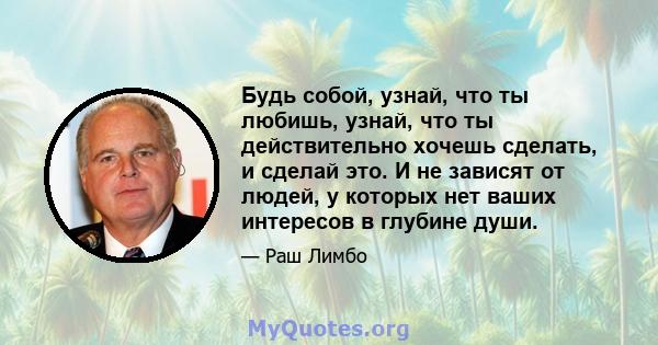 Будь собой, узнай, что ты любишь, узнай, что ты действительно хочешь сделать, и сделай это. И не зависят от людей, у которых нет ваших интересов в глубине души.