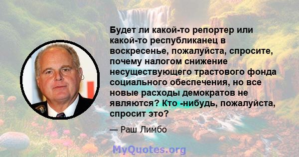 Будет ли какой-то репортер или какой-то республиканец в воскресенье, пожалуйста, спросите, почему налогом снижение несуществующего трастового фонда социального обеспечения, но все новые расходы демократов не являются?