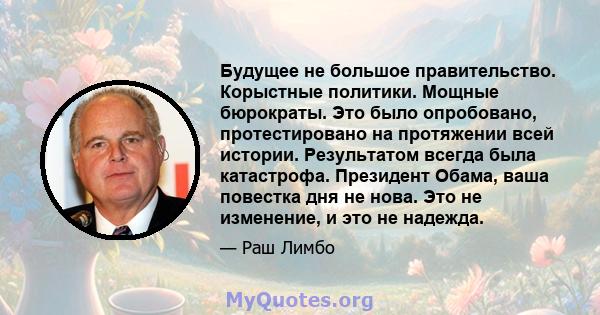 Будущее не большое правительство. Корыстные политики. Мощные бюрократы. Это было опробовано, протестировано на протяжении всей истории. Результатом всегда была катастрофа. Президент Обама, ваша повестка дня не нова. Это 