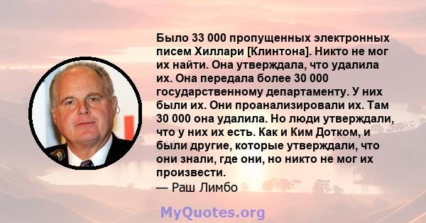 Было 33 000 пропущенных электронных писем Хиллари [Клинтона]. Никто не мог их найти. Она утверждала, что удалила их. Она передала более 30 000 государственному департаменту. У них были их. Они проанализировали их. Там