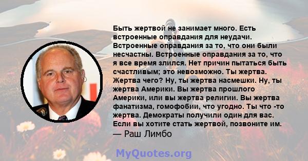 Быть жертвой не занимает много. Есть встроенные оправдания для неудачи. Встроенные оправдания за то, что они были несчастны. Встроенные оправдания за то, что я все время злился. Нет причин пытаться быть счастливым; это