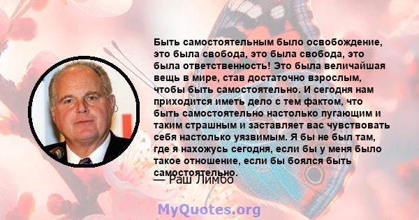 Быть самостоятельным было освобождение, это была свобода, это была свобода, это была ответственность! Это была величайшая вещь в мире, став достаточно взрослым, чтобы быть самостоятельно. И сегодня нам приходится иметь