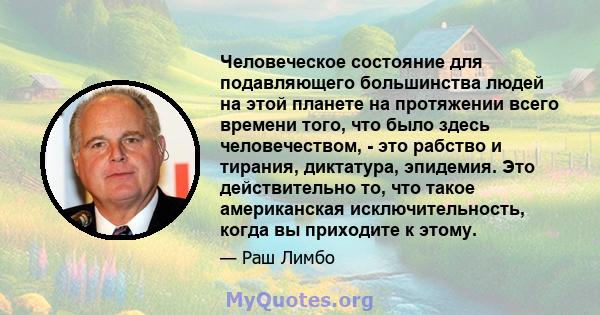 Человеческое состояние для подавляющего большинства людей на этой планете на протяжении всего времени того, что было здесь человечеством, - это рабство и тирания, диктатура, эпидемия. Это действительно то, что такое