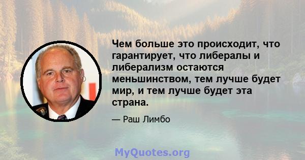 Чем больше это происходит, что гарантирует, что либералы и либерализм остаются меньшинством, тем лучше будет мир, и тем лучше будет эта страна.