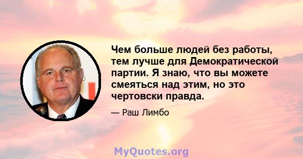 Чем больше людей без работы, тем лучше для Демократической партии. Я знаю, что вы можете смеяться над этим, но это чертовски правда.