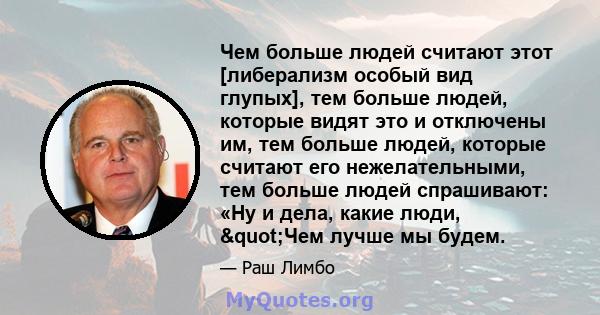 Чем больше людей считают этот [либерализм особый вид глупых], тем больше людей, которые видят это и отключены им, тем больше людей, которые считают его нежелательными, тем больше людей спрашивают: «Ну и дела, какие