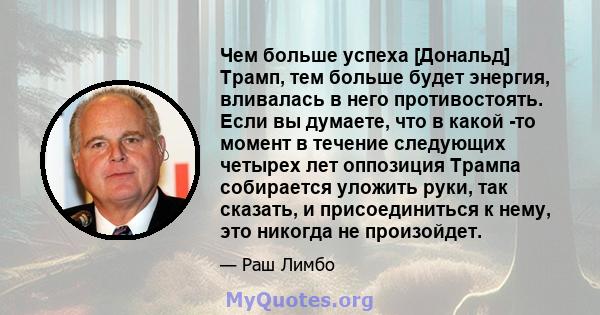 Чем больше успеха [Дональд] Трамп, тем больше будет энергия, вливалась в него противостоять. Если вы думаете, что в какой -то момент в течение следующих четырех лет оппозиция Трампа собирается уложить руки, так сказать, 