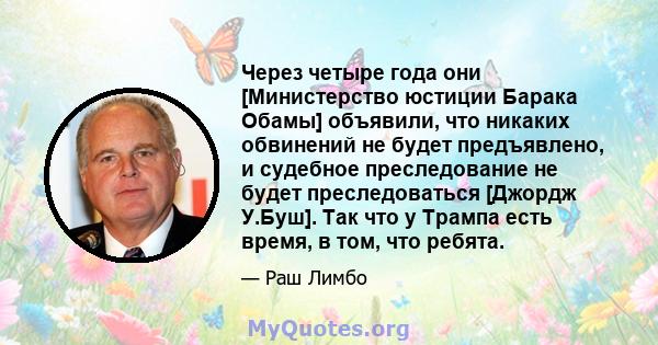 Через четыре года они [Министерство юстиции Барака Обамы] объявили, что никаких обвинений не будет предъявлено, и судебное преследование не будет преследоваться [Джордж У.Буш]. Так что у Трампа есть время, в том, что