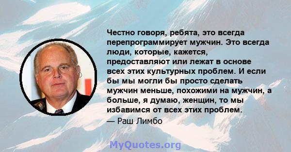 Честно говоря, ребята, это всегда перепрограммирует мужчин. Это всегда люди, которые, кажется, предоставляют или лежат в основе всех этих культурных проблем. И если бы мы могли бы просто сделать мужчин меньше, похожими