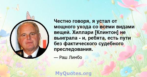 Честно говоря, я устал от мощного ухода со всеми видами вещей. Хиллари [Клинтон] не выиграла - и, ребята, есть пути без фактического судебного преследования.