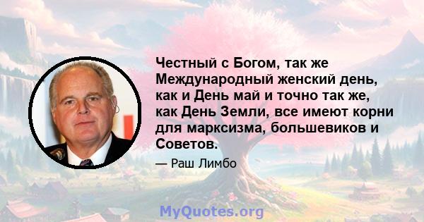 Честный с Богом, так же Международный женский день, как и День май и точно так же, как День Земли, все имеют корни для марксизма, большевиков и Советов.