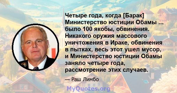 Четыре года, когда [Барак] Министерство юстиции Обамы ... было 100 якобы, обвинения. Никакого оружия массового уничтожения в Ираке, обвинения в пытках, весь этот ушел мусор, и Министерство юстиции Обамы заняло четыре