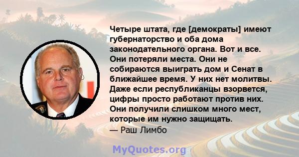 Четыре штата, где [демократы] имеют губернаторство и оба дома законодательного органа. Вот и все. Они потеряли места. Они не собираются выиграть дом и Сенат в ближайшее время. У них нет молитвы. Даже если республиканцы