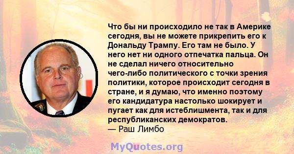 Что бы ни происходило не так в Америке сегодня, вы не можете прикрепить его к Дональду Трампу. Его там не было. У него нет ни одного отпечатка пальца. Он не сделал ничего относительно чего-либо политического с точки