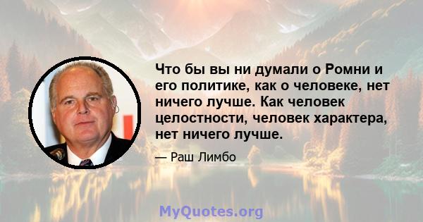 Что бы вы ни думали о Ромни и его политике, как о человеке, нет ничего лучше. Как человек целостности, человек характера, нет ничего лучше.