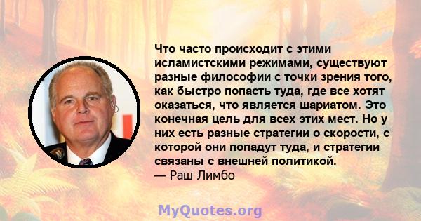 Что часто происходит с этими исламистскими режимами, существуют разные философии с точки зрения того, как быстро попасть туда, где все хотят оказаться, что является шариатом. Это конечная цель для всех этих мест. Но у