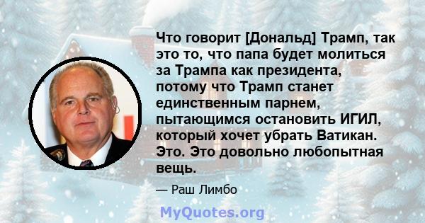 Что говорит [Дональд] Трамп, так это то, что папа будет молиться за Трампа как президента, потому что Трамп станет единственным парнем, пытающимся остановить ИГИЛ, который хочет убрать Ватикан. Это. Это довольно