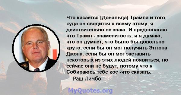 Что касается [Дональда] Трампа и того, куда он сводится к всему этому, я действительно не знаю. Я предполагаю, что Трамп - знаменитость, и я думаю, что он думает, что было бы довольно круто, если бы он мог получить