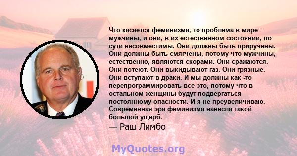 Что касается феминизма, то проблема в мире - мужчины, и они, в их естественном состоянии, по сути несовместимы. Они должны быть приручены. Они должны быть смягчены, потому что мужчины, естественно, являются скорами. Они 