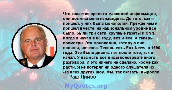 Что касается средств массовой информации, они должны меня ненавидеть. До того, как я пришел, у них была монополия. Прежде чем я пришел вместе, на национальном уровне все было, были три сети, крупные газеты и CNN. Когда