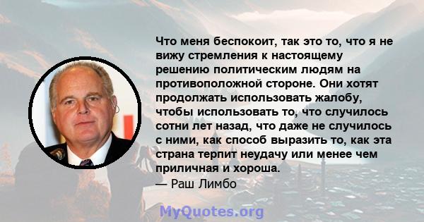 Что меня беспокоит, так это то, что я не вижу стремления к настоящему решению политическим людям на противоположной стороне. Они хотят продолжать использовать жалобу, чтобы использовать то, что случилось сотни лет