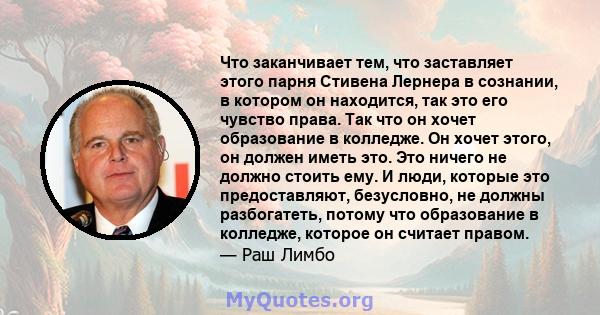 Что заканчивает тем, что заставляет этого парня Стивена Лернера в сознании, в котором он находится, так это его чувство права. Так что он хочет образование в колледже. Он хочет этого, он должен иметь это. Это ничего не