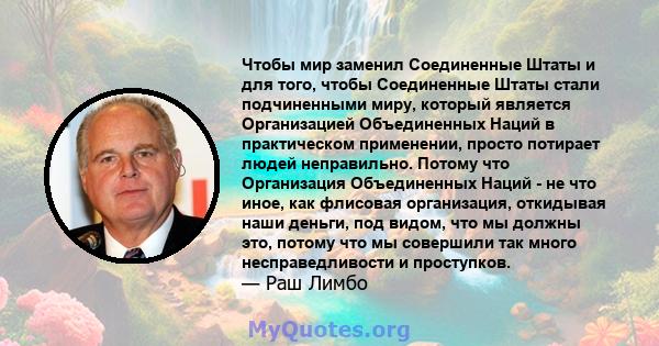 Чтобы мир заменил Соединенные Штаты и для того, чтобы Соединенные Штаты стали подчиненными миру, который является Организацией Объединенных Наций в практическом применении, просто потирает людей неправильно. Потому что