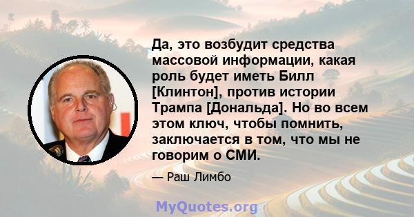 Да, это возбудит средства массовой информации, какая роль будет иметь Билл [Клинтон], против истории Трампа [Дональда]. Но во всем этом ключ, чтобы помнить, заключается в том, что мы не говорим о СМИ.