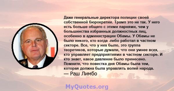 Даже генеральные директора полиции своей собственной бюрократии. Трамп это не так. У него есть больше общего с этими парнями, чем у большинства избранных должностных лиц, особенно в администрации Обамы. У Обамы не было