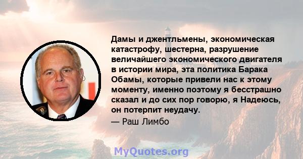 Дамы и джентльмены, экономическая катастрофу, шестерна, разрушение величайшего экономического двигателя в истории мира, эта политика Барака Обамы, которые привели нас к этому моменту, именно поэтому я бесстрашно сказал